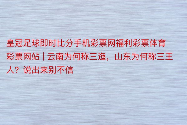皇冠足球即时比分手机彩票网福利彩票体育彩票网站 | 云南为何称三迤，山东为何称三王人？说出来别不信