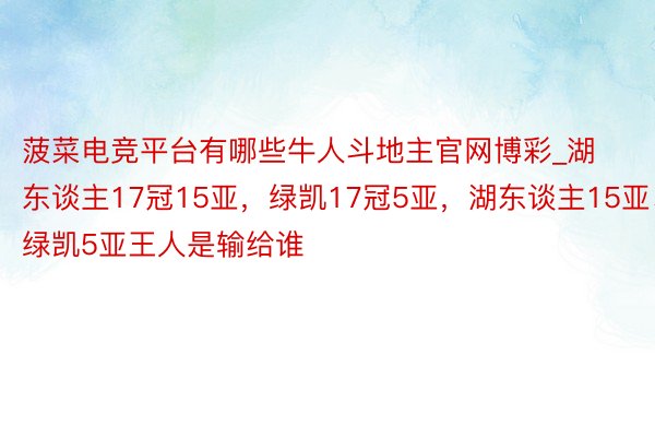 菠菜电竞平台有哪些牛人斗地主官网博彩_湖东谈主17冠15亚，绿凯17冠5亚，湖东谈主15亚、绿凯5亚王人是输给谁