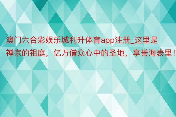 澳门六合彩娱乐城利升体育app注册_这里是禅宗的祖庭，亿万僧众心中的圣地，享誉海表里！