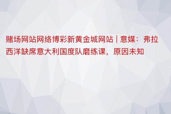 赌场网站网络博彩新黄金城网站 | 意媒：弗拉西洋缺席意大利国度队磨练课，原因未知