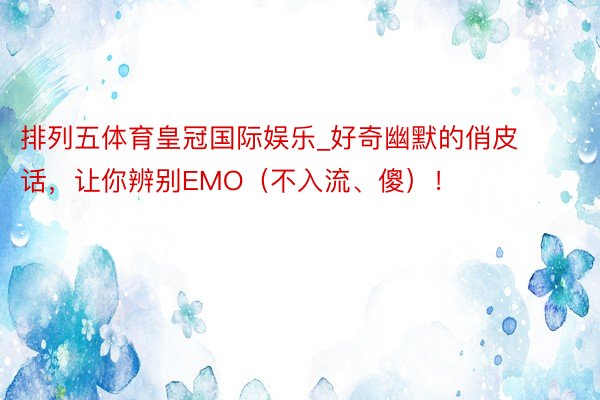 排列五体育皇冠国际娱乐_好奇幽默的俏皮话,让你辨别EMO(不入流、傻)!
