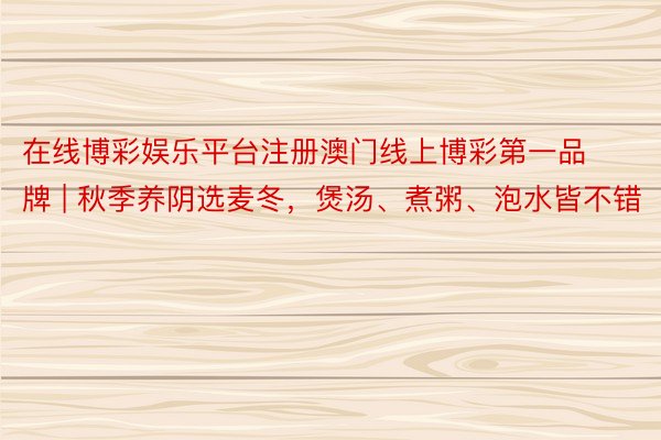 在线博彩娱乐平台注册澳门线上博彩第一品牌 | 秋季养阴选麦冬，煲汤、煮粥、泡水皆不错