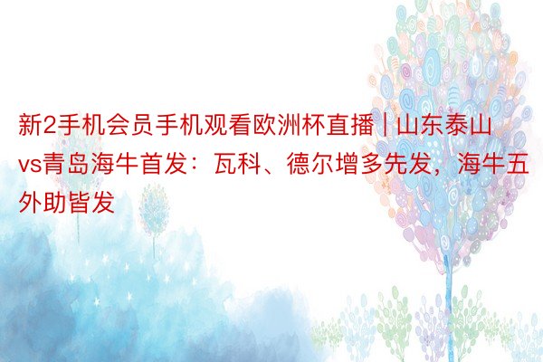 新2手机会员手机观看欧洲杯直播 | 山东泰山vs青岛海牛首发：瓦科、德尔增多先发，海牛五外助皆发