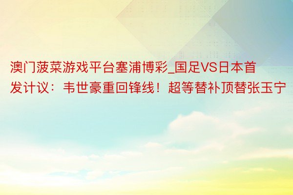 澳门菠菜游戏平台塞浦博彩_国足VS日本首发计议：韦世豪重回锋线！超等替补顶替张玉宁