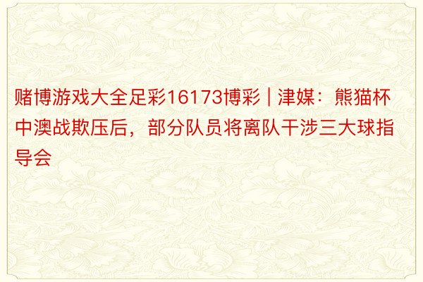 赌博游戏大全足彩16173博彩 | 津媒：熊猫杯中澳战欺压后，部分队员将离队干涉三大球指导会