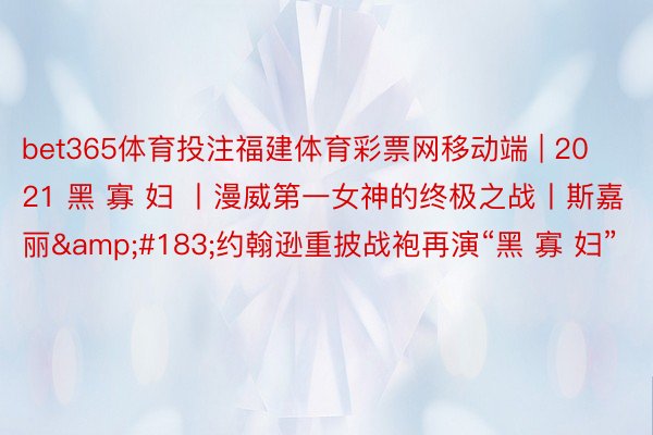 bet365体育投注福建体育彩票网移动端 | 2021 黑 寡 妇 丨漫威第一女神的终极之战丨斯嘉丽&#183;约翰逊重披战袍再演“黑 寡 妇”