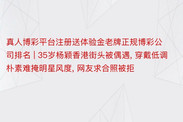 真人博彩平台注册送体验金老牌正规博彩公司排名 | 35岁杨颖香港街头被偶遇, 穿戴低调朴素难掩明星风度, 网友求合照被拒