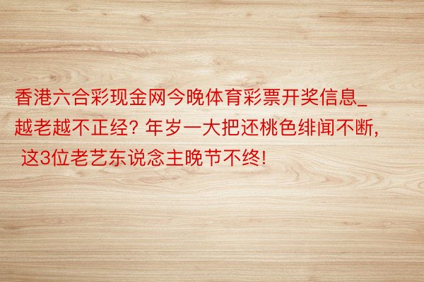 香港六合彩现金网今晚体育彩票开奖信息_越老越不正经? 年岁一大把还桃色绯闻不断, 这3位老艺东说念主晚节不终!