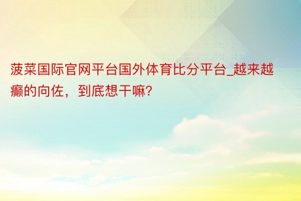 菠菜国际官网平台国外体育比分平台_越来越癫的向佐，到底想干嘛？