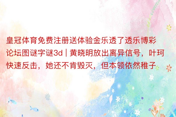 皇冠体育免费注册送体验金乐透了透乐博彩论坛图谜字谜3d | 黄晓明放出离异信号，叶珂快速反击，她还不肯毁灭，但本领依然稚子