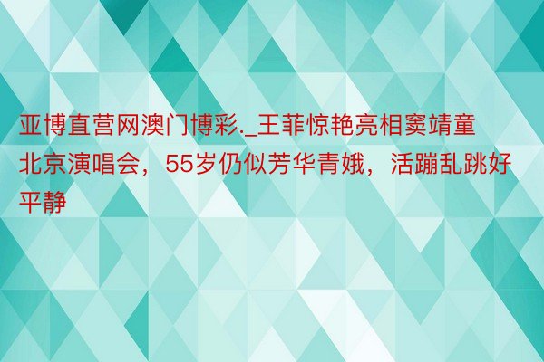 亚博直营网澳门博彩._王菲惊艳亮相窦靖童北京演唱会，55岁仍似芳华青娥，活蹦乱跳好平静