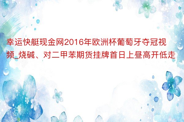幸运快艇现金网2016年欧洲杯葡萄牙夺冠视频_烧碱、对二甲苯期货挂牌首日上昼高开低走