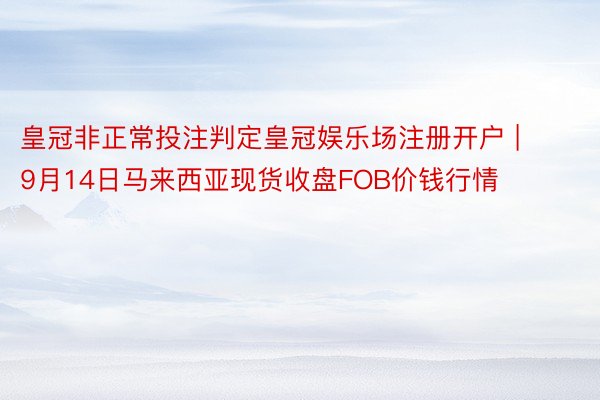 皇冠非正常投注判定皇冠娱乐场注册开户 | 9月14日马来西亚现货收盘FOB价钱行情
