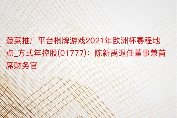 菠菜推广平台棋牌游戏2021年欧洲杯赛程地点_方式年控股(01777)：陈新禹退任董事兼首席财务官