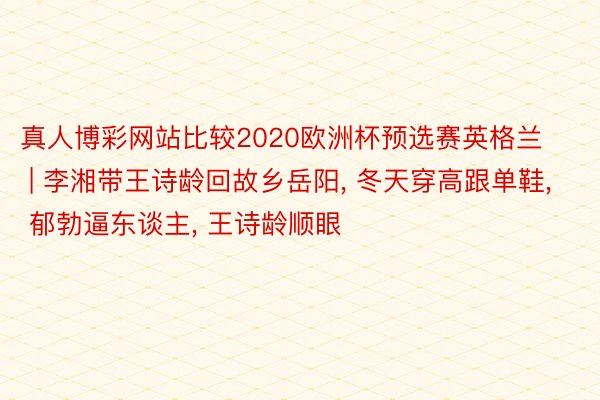 真人博彩网站比较2020欧洲杯预选赛英格兰 | 李湘带王诗龄回故乡岳阳, 冬天穿高跟单鞋, 郁勃逼东谈主, 王诗龄顺眼