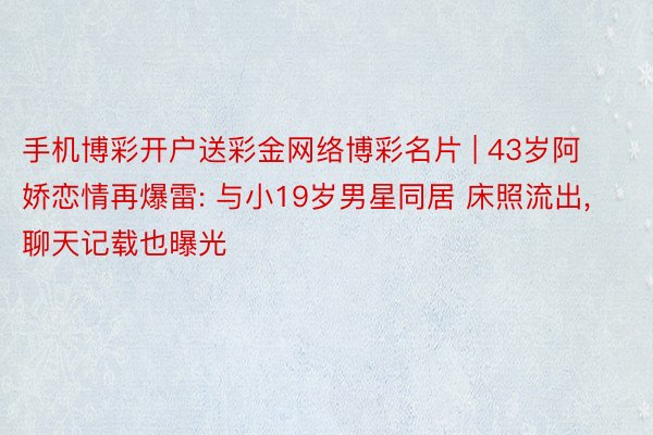 手机博彩开户送彩金网络博彩名片 | 43岁阿娇恋情再爆雷: 与小19岁男星同居 床照流出, 聊天记载也曝光