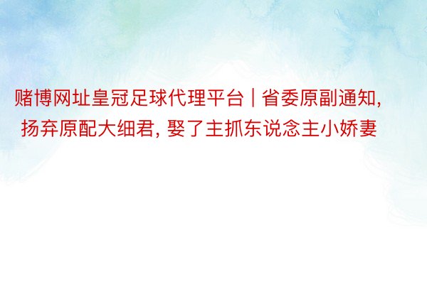 赌博网址皇冠足球代理平台 | 省委原副通知, 扬弃原配大细君, 娶了主抓东说念主小娇妻