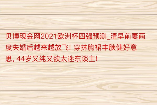 贝博现金网2021欧洲杯四强预测_清早前妻两度失婚后越来越放飞! 穿抹胸裙丰腴健好意思, 44岁又纯又欲太迷东谈主!