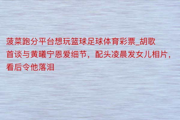 菠菜跑分平台想玩篮球足球体育彩票_胡歌首谈与黄曦宁恩爱细节，配头凌晨发女儿相片，看后令他落泪