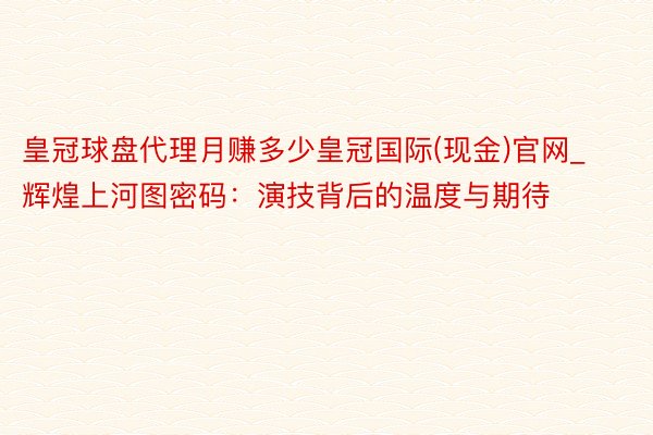 皇冠球盘代理月赚多少皇冠国际(现金)官网_辉煌上河图密码：演技背后的温度与期待