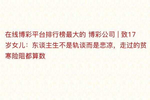 在线博彩平台排行榜最大的 博彩公司 | 致17岁女儿：东谈主生不是轨谈而是悲凉，走过的贫寒险阻都算数