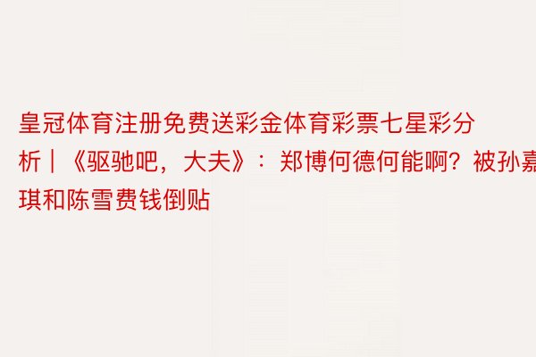 皇冠体育注册免费送彩金体育彩票七星彩分析 | 《驱驰吧，大夫》：郑博何德何能啊？被孙嘉琪和陈雪费钱倒贴