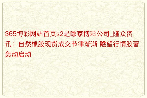 365博彩网站首页s2是哪家博彩公司_隆众资讯：自然橡胶现货成交节律渐渐 瞻望行情胶著轰动启动