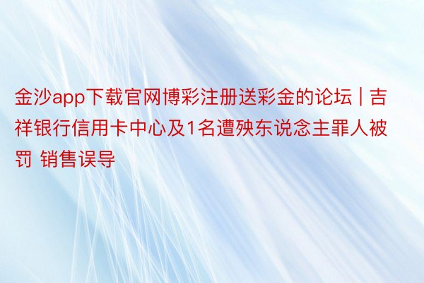 金沙app下载官网博彩注册送彩金的论坛 | 吉祥银行信用卡中心及1名遭殃东说念主罪人被罚 销售误导