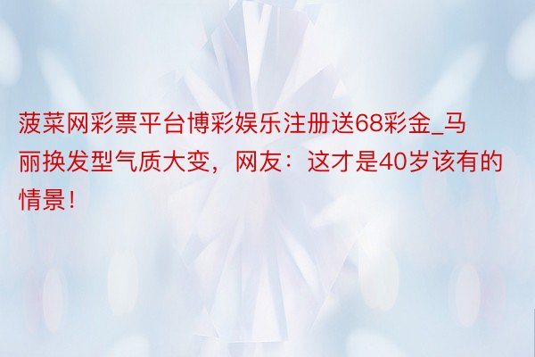 菠菜网彩票平台博彩娱乐注册送68彩金_马丽换发型气质大变，网友：这才是40岁该有的情景！