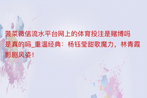菠菜微信流水平台网上的体育投注是赌博吗是真的吗_重温经典：杨钰莹甜歌魔力，林青霞影剧风姿！
