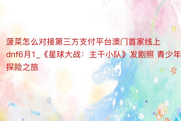 菠菜怎么对接第三方支付平台澳门首家线上dnf6月1_《星球大战：主干小队》发剧照 青少年探险之旅