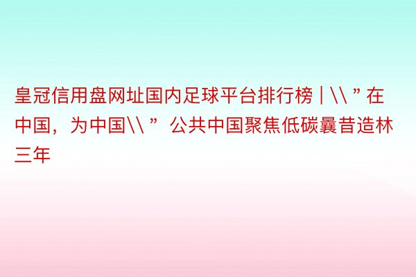 皇冠信用盘网址国内足球平台排行榜 | \＂在中国，为中国\＂ 公共中国聚焦低碳曩昔造林三年