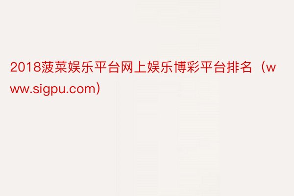 2018菠菜娱乐平台网上娱乐博彩平台排名（www.sigpu.com）
