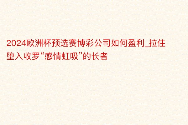 2024欧洲杯预选赛博彩公司如何盈利_拉住堕入收罗“感情虹吸”的长者